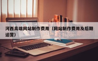 怀化河西高端网站制作费用（网站制作费用及后期运营）