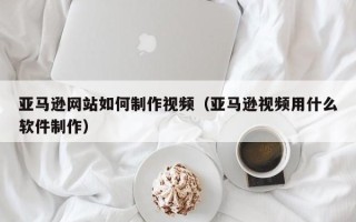 怀化亚马逊网站如何制作视频（亚马逊视频用什么软件制作）