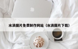 怀化水滴图片免费制作网站（水滴图片下载）