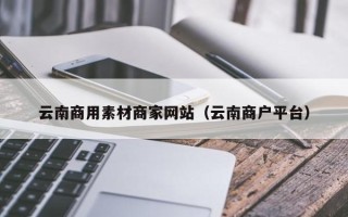 怀化云南商用素材商家网站（云南商户平台）